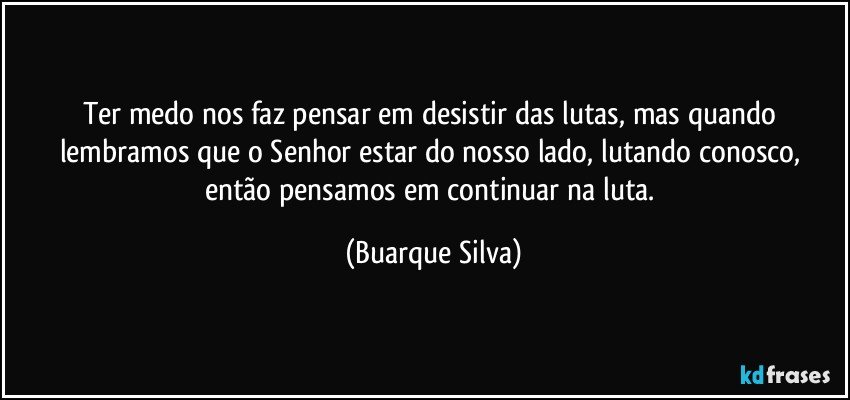 Ter medo nos faz pensar em desistir das lutas, mas quando lembramos que o Senhor estar do nosso lado, lutando conosco, então pensamos em continuar na luta. (Buarque Silva)