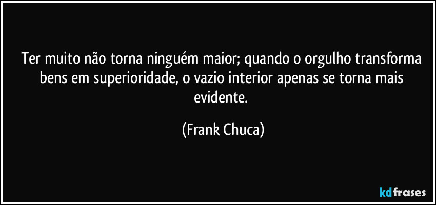 Ter muito não torna ninguém maior; quando o orgulho transforma bens em superioridade, o vazio interior apenas se torna mais evidente. (Frank Chuca)
