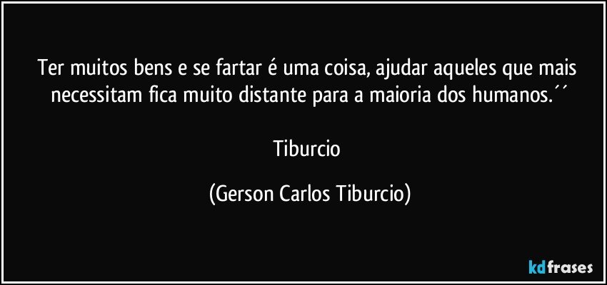 Ter muitos bens e se fartar é uma coisa, ajudar aqueles que mais necessitam fica muito distante para a maioria dos humanos.´´

Tiburcio (Gerson Carlos Tiburcio)