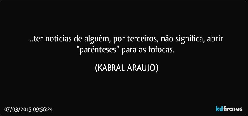 ...ter noticias de alguém, por terceiros, não significa,  abrir "parênteses" para as fofocas. (KABRAL ARAUJO)