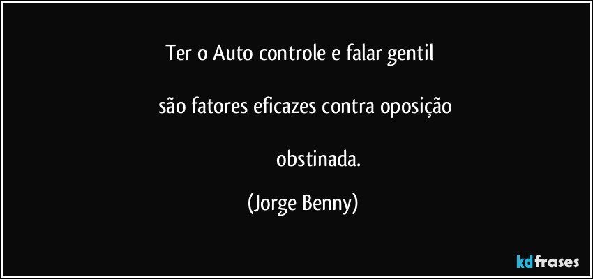 Ter o Auto controle e falar gentil 

     são fatores eficazes contra oposição  

                           obstinada. (Jorge Benny)