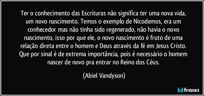 Ter o conhecimento das Escrituras não significa ter uma nova vida, um novo nascimento. Temos o exemplo de Nicodemos, era um conhecedor mas não tinha sido regenerado, não havia o novo nascimento, isso por que ele, o novo nascimento é fruto de uma relação direta entre o homem e Deus através da fé em Jesus Cristo. Que por sinal é de extrema importância, pois é necessário o homem nascer de novo pra entrar no Reino dos Céus. (Abiel Vandyson)