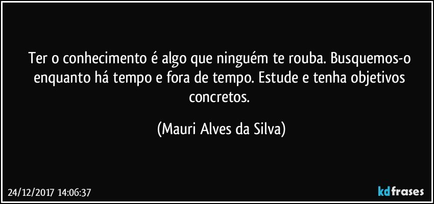 Ter o conhecimento é algo que ninguém te rouba. Busquemos-o enquanto há tempo e fora de tempo. Estude e tenha objetivos concretos. (Mauri Alves da Silva)