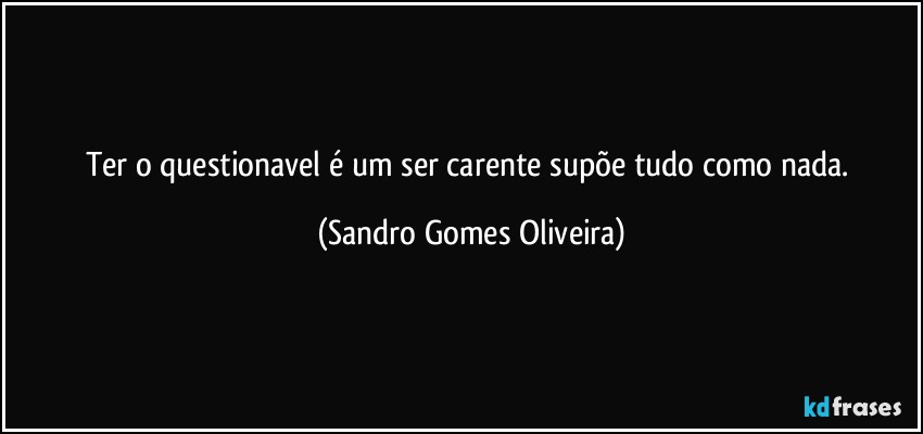 Ter o questionavel é um ser carente supõe tudo como nada. (Sandro Gomes Oliveira)