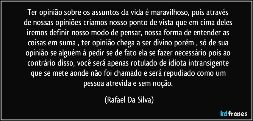 Ter opinião sobre os  assuntos da vida é  maravilhoso, pois através de nossas opiniões criamos nosso ponto de vista que em cima deles iremos definir nosso modo de pensar, nossa forma de entender as coisas em suma , ter opinião chega a ser divino porém , só de sua opinião se alguém á pedir se de fato ela se fazer necessário pois ao contrário disso, você  será apenas rotulado de idiota intransigente que se mete aonde não foi chamado e será repudiado como um pessoa atrevida e  sem noção. (Rafael Da Silva)