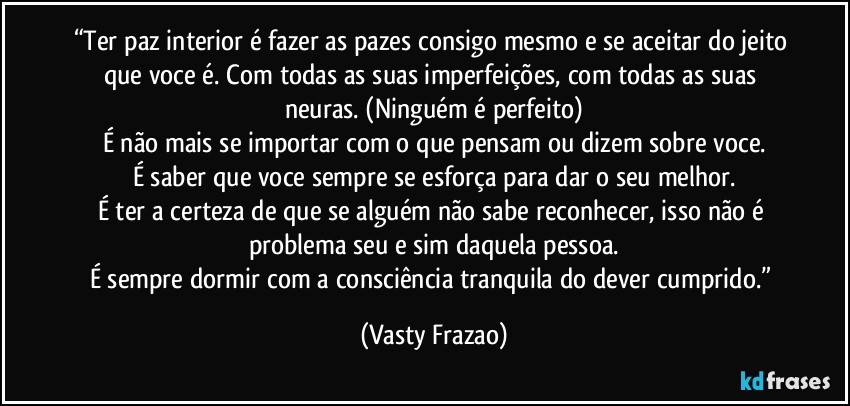 “Ter paz interior é fazer as pazes consigo mesmo e se aceitar do jeito que voce é. Com todas as suas imperfeições, com todas as suas neuras. (Ninguém é perfeito)
É não mais se importar com o que pensam ou dizem sobre voce.
É saber que voce sempre se esforça para dar o seu melhor.
É ter a certeza de que se alguém não sabe reconhecer, isso não é problema seu e sim daquela pessoa.
É sempre dormir com a consciência tranquila do dever cumprido.” (Vasty Frazao)