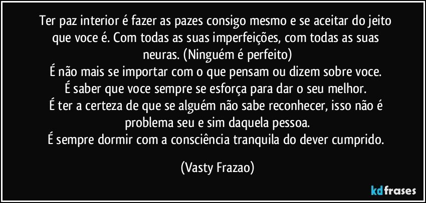 Ter paz interior é fazer as pazes consigo mesmo e se aceitar do jeito que voce é. Com todas as  suas imperfeições, com todas as suas neuras. (Ninguém é perfeito)
É não mais se importar com o que pensam ou dizem sobre voce. 
É saber que voce sempre se  esforça para dar o seu melhor. 
É ter a certeza de que se alguém não sabe reconhecer, isso não é problema seu e sim daquela pessoa.
É sempre dormir com a consciência tranquila do dever cumprido. (Vasty Frazao)