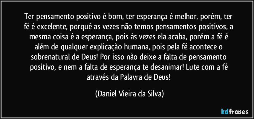 Ter pensamento positivo é bom, ter esperança é melhor, porém, ter fé é excelente, porquê as vezes não temos pensamentos positivos, a mesma coisa é a esperança, pois às vezes ela acaba, porém a fé é além de qualquer explicação humana, pois pela fé acontece o sobrenatural de Deus! Por isso não deixe a falta de pensamento positivo, e nem a falta de esperança te desanimar! Lute com a fé através da Palavra de Deus! (Daniel Vieira da Silva)