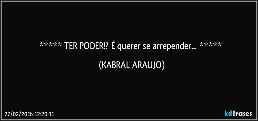   TER PODER!? É querer se arrepender...  (KABRAL ARAUJO)