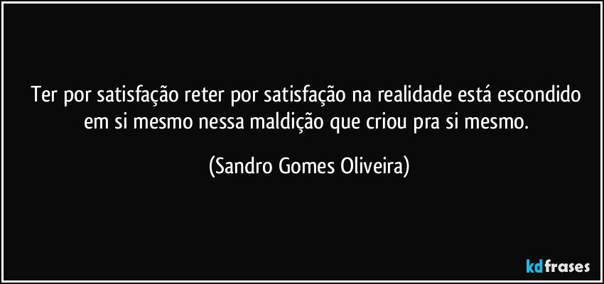 Ter por satisfação reter por satisfação na realidade está escondido em si mesmo nessa maldição que criou pra si mesmo. (Sandro Gomes Oliveira)