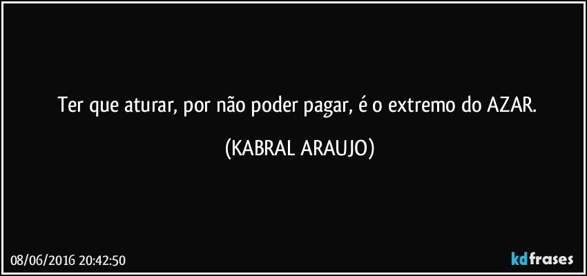 Ter que aturar, por não poder pagar, é o extremo do AZAR. (KABRAL ARAUJO)