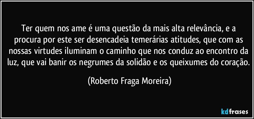 Ter quem nos ame é uma questão da mais alta relevância, e a procura por este ser desencadeia temerárias atitudes, que com as nossas virtudes iluminam o caminho que nos conduz ao encontro da luz, que vai banir os negrumes da solidão e os queixumes do coração. (Roberto Fraga Moreira)