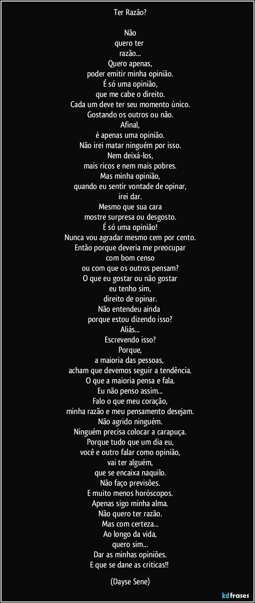 Ter Razão?

Não
quero ter 
razão...
Quero apenas,
poder emitir minha opinião.
É só uma opinião,
que me cabe o direito.
Cada um deve ter seu momento único.
Gostando os outros ou não.
Afinal,
é apenas uma opinião.
Não irei matar ninguém por isso.
Nem deixá-los,
mais ricos e nem mais pobres.
Mas minha opinião,
quando eu sentir vontade de opinar,
irei dar.
Mesmo que sua cara
mostre surpresa ou desgosto.
É só uma opinião!
Nunca vou agradar mesmo cem por cento.
Então porque deveria me preocupar
com bom censo
ou com que os outros pensam?
O que eu gostar ou não gostar
eu tenho sim,
direito de opinar.
Não entendeu ainda 
porque estou dizendo isso?
Aliás...
Escrevendo isso?
Porque,
a maioria das pessoas, 
acham que devemos seguir a tendência.
O que a maioria pensa e fala.
Eu não penso assim...
Falo o que meu coração,
minha razão e meu pensamento desejam.
Não agrido ninguém.
Ninguém precisa colocar a carapuça.
Porque tudo que um dia eu,
você e outro falar como opinião,
vai ter alguém,
que se encaixa naquilo.
Não faço previsões.
E muito menos horóscopos.
Apenas sigo minha alma.
Não quero ter razão.
Mas com certeza...
Ao longo da vida,
quero sim...
Dar as minhas opiniões.
E que se dane as criticas!! (Dayse Sene)