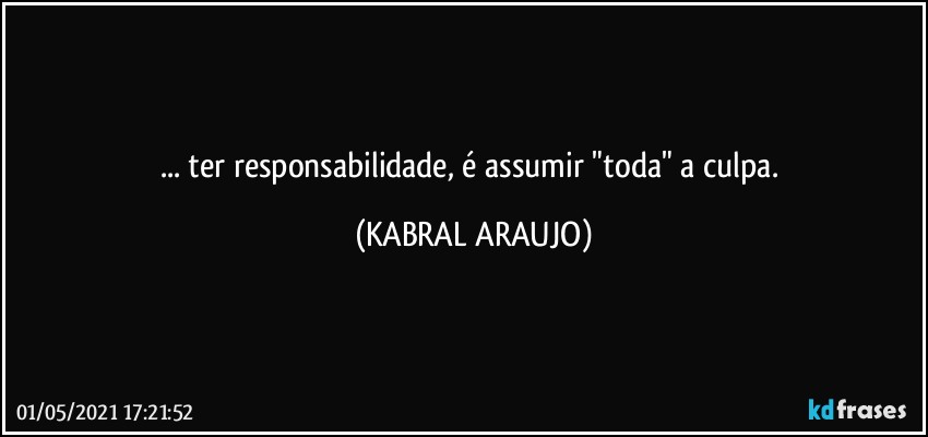 ... ter responsabilidade, é assumir  "toda" a culpa. (KABRAL ARAUJO)