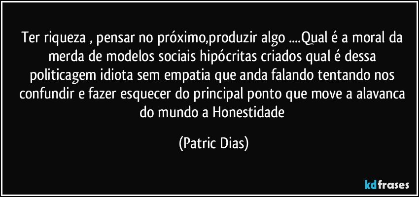 Ter riqueza , pensar no próximo,produzir algo ...Qual é a moral da merda de modelos sociais hipócritas criados  qual é dessa politicagem idiota sem empatia que anda  falando tentando nos confundir e fazer esquecer do principal ponto que move a alavanca do mundo a  Honestidade (Patric Dias)