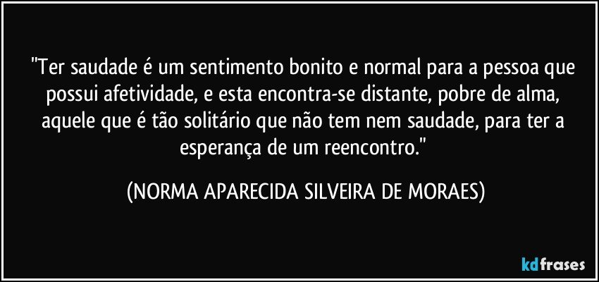 "Ter saudade é um sentimento bonito e normal para a pessoa que possui afetividade, e esta encontra-se distante, pobre de alma, aquele que é tão solitário que não tem nem saudade, para ter a esperança de um reencontro." (NORMA APARECIDA SILVEIRA DE MORAES)