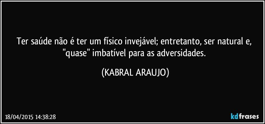 Ter saúde não é ter um físico invejável;  entretanto, ser natural e, "quase" imbatível para as adversidades. (KABRAL ARAUJO)