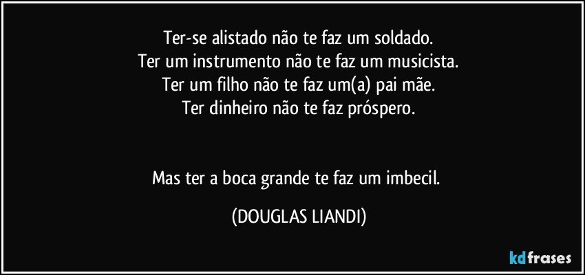 Ter-se alistado não te faz um soldado.
Ter um instrumento não te faz um musicista.
Ter um filho não te faz um(a) pai/mãe.
Ter dinheiro não te faz próspero.


Mas ter a boca grande te faz um imbecil. (DOUGLAS LIANDI)