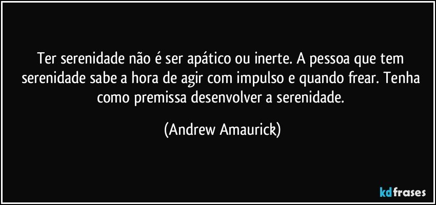 Ter serenidade não é ser apático ou inerte. A pessoa que tem serenidade sabe a hora de agir com impulso e quando frear. Tenha como premissa desenvolver a serenidade. (Andrew Amaurick)