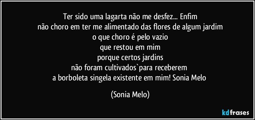 Ter sido uma lagarta não me desfez... Enfim
não choro em ter me alimentado das flores de algum jardim
o que choro é pelo vazio
que restou em mim
porque certos jardins
não foram cultivados`para receberem 
a borboleta singela existente em mim! Sonia Melo (Sonia Melo)