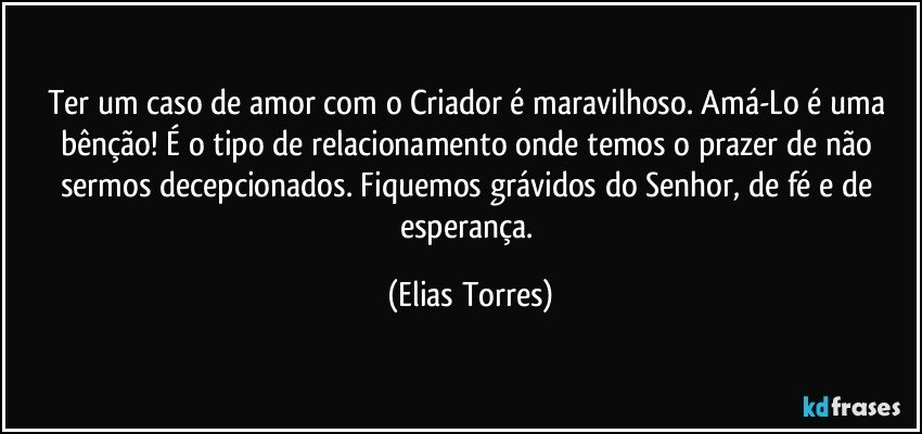 Ter um caso de amor com o Criador é maravilhoso. Amá-Lo é uma bênção! É o tipo de relacionamento onde temos o prazer de não sermos decepcionados. Fiquemos grávidos do Senhor, de fé e de esperança. (Elias Torres)