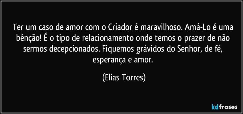 Ter um caso de amor com o Criador é maravilhoso. Amá-Lo é uma bênção! É o tipo de relacionamento onde temos o prazer de não sermos decepcionados. Fiquemos grávidos do Senhor, de fé, esperança e amor. (Elias Torres)