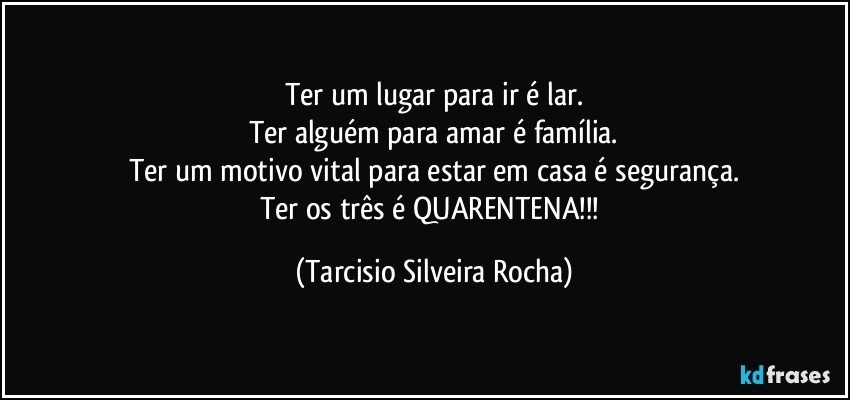 Ter um lugar para ir é lar.
Ter alguém para amar é família.
Ter um motivo vital para estar em casa é segurança.
Ter os três é QUARENTENA!!! (Tarcisio Silveira Rocha)