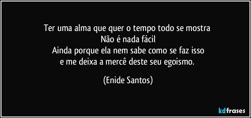 Ter uma alma que quer o tempo todo se mostra 
Não é nada fácil
Ainda porque ela nem sabe como se faz isso
e me deixa a mercê deste seu egoismo. (Enide Santos)