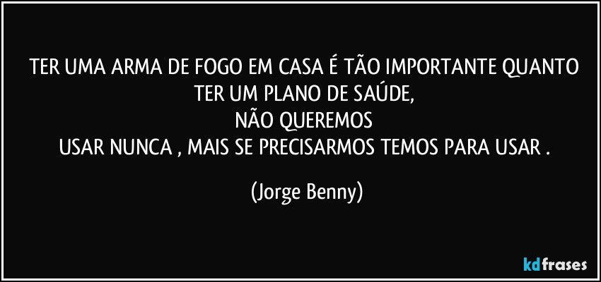 TER UMA ARMA DE FOGO EM CASA É TÃO IMPORTANTE QUANTO TER UM PLANO DE SAÚDE, 
NÃO QUEREMOS 
USAR NUNCA , MAIS SE PRECISARMOS TEMOS PARA USAR . (Jorge Benny)