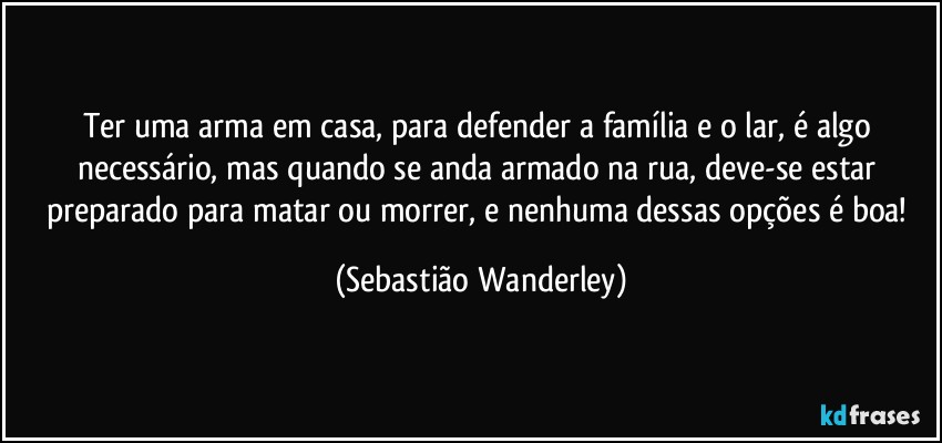 Ter uma arma em casa, para defender a família e o lar, é algo necessário, mas quando se anda armado na rua, deve-se estar preparado para matar ou morrer, e nenhuma dessas opções é boa! (Sebastião Wanderley)