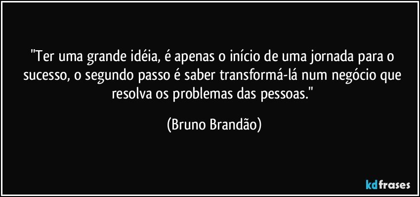 "Ter uma grande idéia, é apenas o início de uma jornada para o sucesso, o segundo passo é saber transformá-lá num negócio que resolva os problemas das pessoas." (Bruno Brandão)