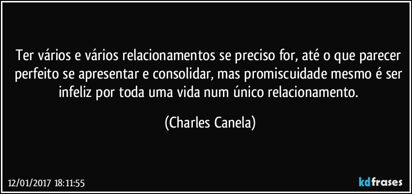 Ter vários e vários relacionamentos se preciso for, até o que parecer perfeito se apresentar e consolidar, mas promiscuidade mesmo é ser infeliz por toda uma vida num único relacionamento. (Charles Canela)