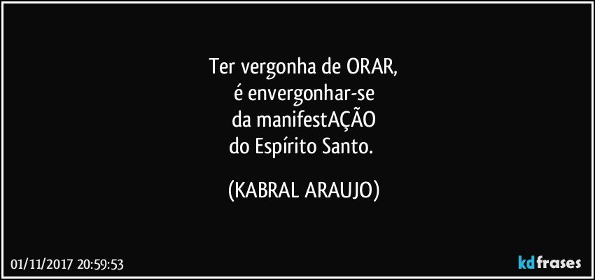 Ter vergonha de ORAR,
é envergonhar-se
da manifestAÇÃO
do Espírito Santo. (KABRAL ARAUJO)