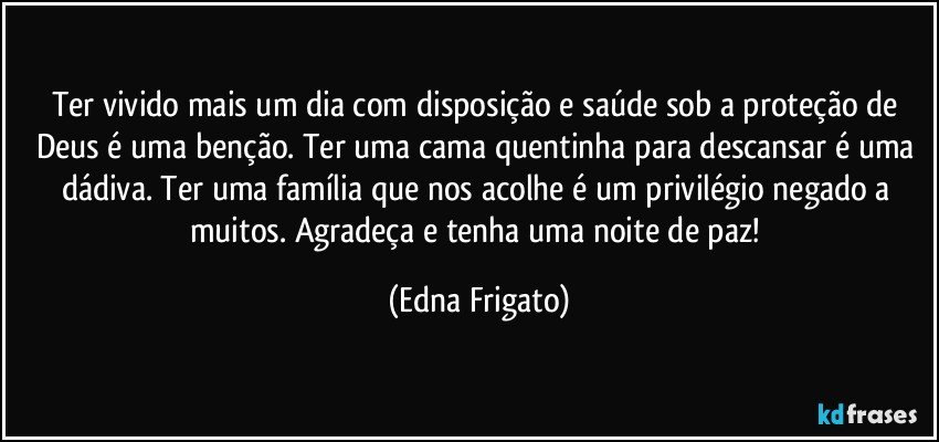 Ter vivido mais um dia com disposição e saúde sob a proteção de Deus é uma benção. Ter uma cama quentinha para descansar é uma dádiva. Ter uma família que nos acolhe é um privilégio negado a muitos. Agradeça e tenha uma noite de paz! (Edna Frigato)