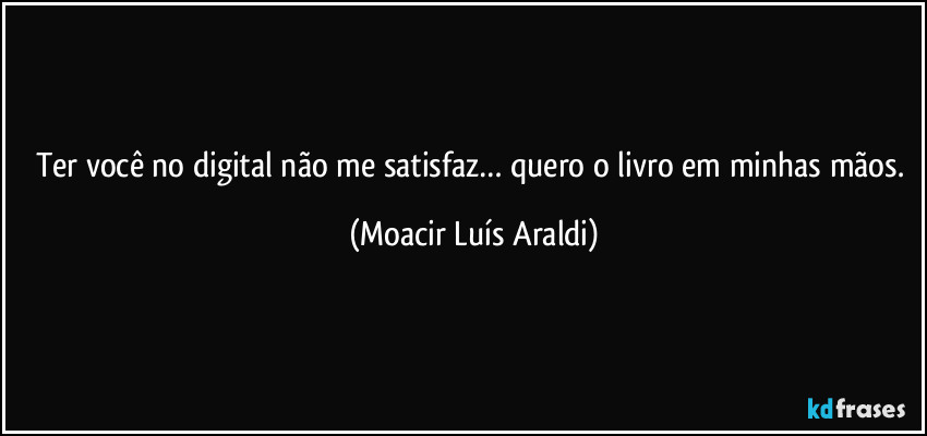 Ter você no digital não me satisfaz… quero o livro em minhas mãos. (Moacir Luís Araldi)