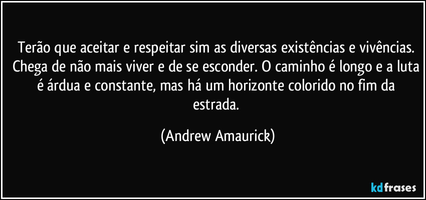 Terão que aceitar e respeitar sim as diversas existências e vivências. Chega de não mais viver e de se esconder. O caminho é longo e a luta é árdua e constante, mas há um horizonte colorido no fim da estrada. (Andrew Amaurick)