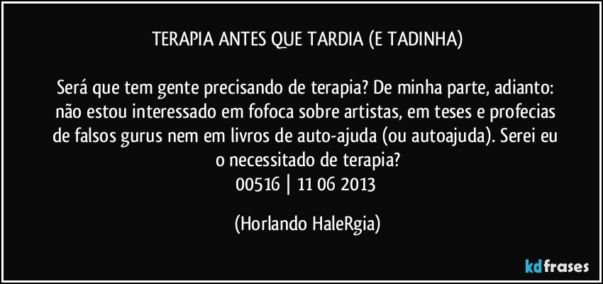 TERAPIA ANTES QUE TARDIA (E TADINHA)

Será que tem gente precisando de terapia? De minha parte, adianto: não estou interessado em fofoca sobre artistas, em teses e profecias de falsos gurus nem em livros de auto-ajuda (ou autoajuda). Serei eu o necessitado de terapia?
00516 | 11/06/2013 (Horlando HaleRgia)