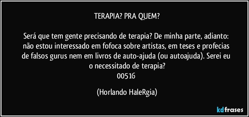 TERAPIA? PRA QUEM?

Será que tem gente precisando de terapia? De minha parte, adianto: não estou interessado em fofoca sobre artistas, em teses e profecias de falsos gurus nem em livros de auto-ajuda (ou autoajuda). Serei eu o necessitado de terapia?
00516 (Horlando HaleRgia)