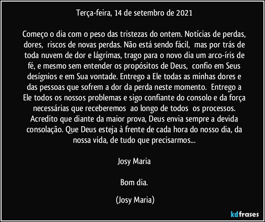 Terça-feira, 14 de setembro de 2021 

Começo o dia com o peso das tristezas do ontem. Notícias de perdas, dores,  riscos de novas perdas. Não está sendo fácil,  mas por trás de toda nuvem de dor e lágrimas, trago para o novo dia um arco-íris de fé, e mesmo sem entender os propósitos de Deus,  confio em Seus desígnios e em Sua vontade. Entrego a Ele todas as minhas dores e das pessoas que sofrem a dor da perda neste momento.  Entrego a Ele todos os nossos problemas e sigo confiante do consolo e da força necessárias que receberemos  ao longo de todos  os processos. Acredito que diante da maior prova, Deus envia sempre a devida consolação. Que Deus esteja à frente de cada hora do nosso dia, da nossa vida, de tudo que precisarmos... 

Josy Maria 

Bom dia. (Josy Maria)