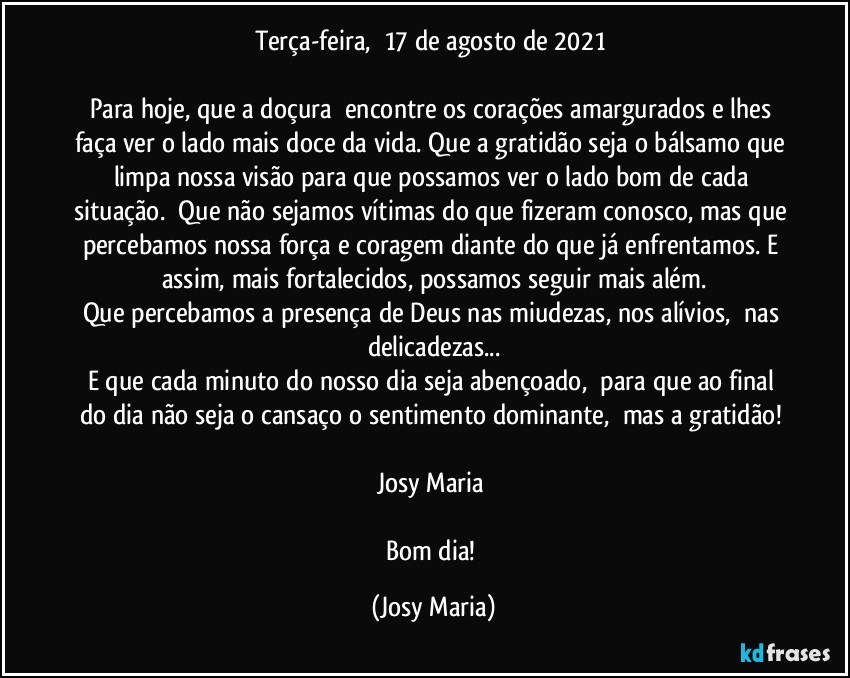 Terça-feira,  17 de agosto de 2021 

Para hoje, que a doçura  encontre os corações amargurados e lhes faça ver o lado mais doce da vida. Que a gratidão seja o bálsamo que limpa nossa visão para que possamos ver o lado bom de cada situação.  Que não sejamos vítimas do que fizeram conosco, mas que percebamos nossa força e coragem diante do que já enfrentamos. E assim, mais fortalecidos, possamos seguir mais além.
Que percebamos a presença de Deus nas miudezas, nos alívios,  nas delicadezas...
E que cada minuto do nosso dia seja abençoado,  para que ao final do dia não seja o cansaço o sentimento dominante,  mas a gratidão! 

Josy Maria 

Bom dia! (Josy Maria)