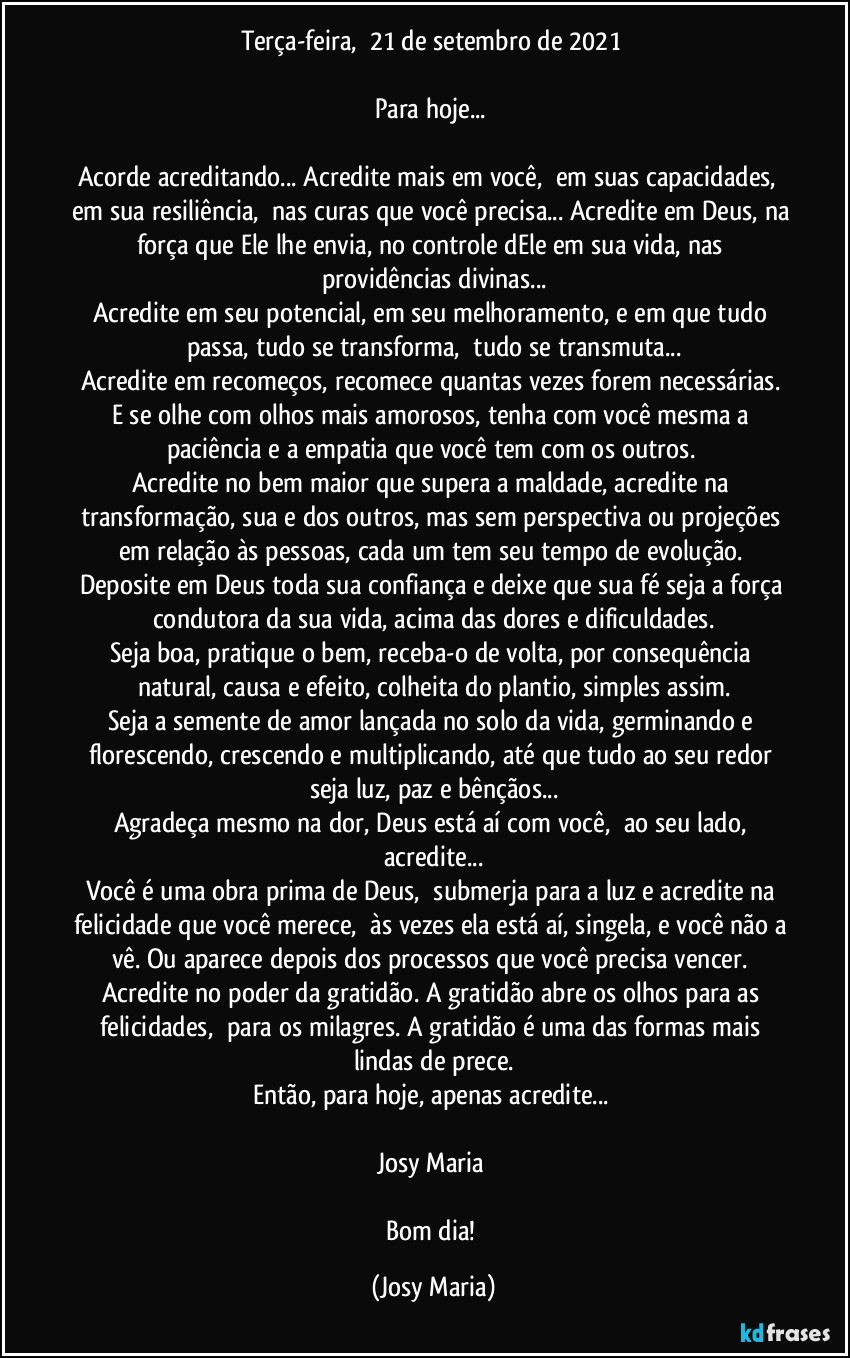 Terça-feira,  21 de setembro de 2021 

Para hoje... 

Acorde acreditando... Acredite mais em você,  em suas capacidades,  em sua resiliência,  nas curas que você precisa... Acredite em Deus, na força que Ele lhe envia, no controle dEle em sua vida, nas providências divinas...
Acredite em seu potencial, em seu melhoramento, e em que tudo passa, tudo se transforma,  tudo se transmuta...
Acredite em recomeços, recomece quantas vezes forem necessárias. E se olhe com olhos mais amorosos, tenha com você mesma a paciência e a empatia que você tem com os outros. 
Acredite no bem maior que supera a maldade, acredite na transformação, sua e dos outros, mas sem perspectiva ou projeções em relação às pessoas, cada um tem seu tempo de evolução. 
Deposite em Deus toda sua confiança e deixe que sua fé seja a força condutora da sua vida, acima das dores e dificuldades.
Seja boa, pratique o bem, receba-o de volta, por consequência natural, causa e efeito, colheita do plantio, simples assim.
Seja a semente de amor lançada no solo da vida, germinando e florescendo, crescendo e multiplicando, até que tudo ao seu redor seja luz, paz e bênçãos...
Agradeça mesmo na dor, Deus está aí com você,  ao seu lado, acredite...
Você é uma obra prima de Deus,  submerja para a luz e acredite na felicidade que você merece,  às vezes ela está aí, singela, e você não a vê. Ou aparece depois dos processos que você precisa vencer. Acredite no poder da gratidão. A gratidão abre os olhos para as felicidades,  para os milagres. A gratidão é uma das formas mais lindas de prece.
Então, para hoje, apenas acredite... 

Josy Maria 

Bom dia! (Josy Maria)