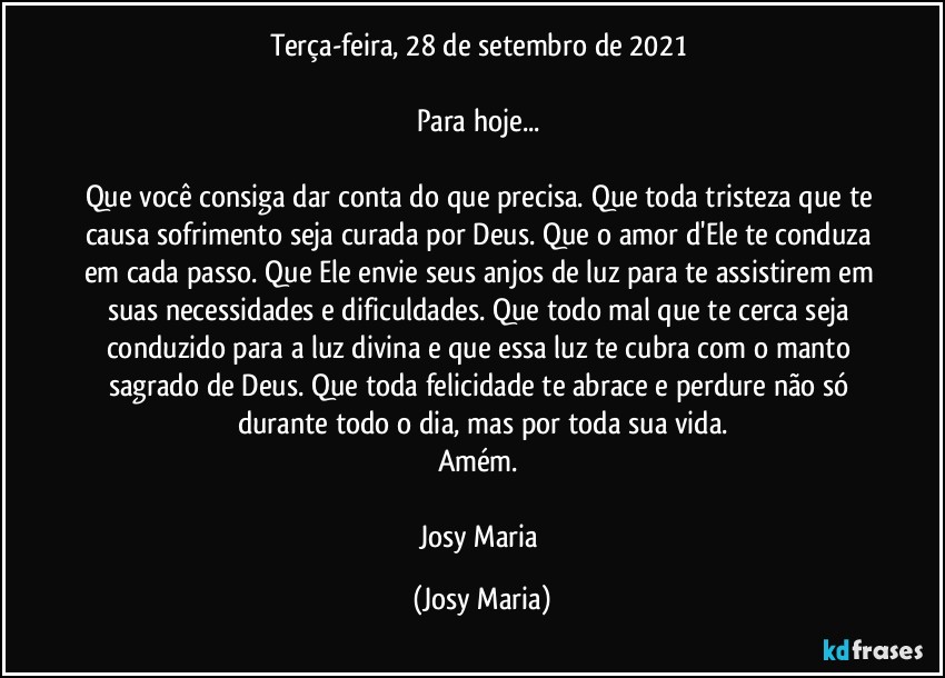 Terça-feira, 28 de setembro de 2021 

Para hoje... 

Que você consiga dar conta do que precisa. Que toda tristeza que te causa sofrimento seja curada por Deus. Que o amor d'Ele te conduza em cada passo. Que Ele envie seus anjos de luz para te assistirem em suas necessidades e dificuldades. Que todo mal que te cerca seja conduzido para a luz divina e que essa luz te cubra com o manto sagrado de Deus. Que toda felicidade te abrace e perdure não só durante todo o dia, mas por toda sua vida.
Amém. 

Josy Maria (Josy Maria)