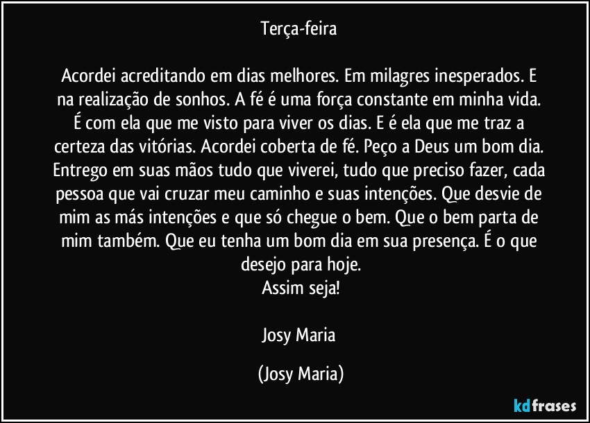 Terça-feira 

Acordei acreditando em dias melhores. Em milagres inesperados. E na realização de sonhos. A fé é uma força constante em minha vida. É com ela que me visto para viver os dias. E é ela que me traz a certeza das vitórias. Acordei coberta de fé. Peço a Deus um bom dia. Entrego em suas mãos tudo que viverei, tudo que preciso fazer, cada pessoa que vai cruzar meu caminho e suas intenções. Que desvie de mim as más intenções e que só chegue o bem. Que o bem parta de mim também. Que eu tenha um bom dia  em sua presença. É o que desejo para hoje.
Assim seja!

Josy Maria (Josy Maria)