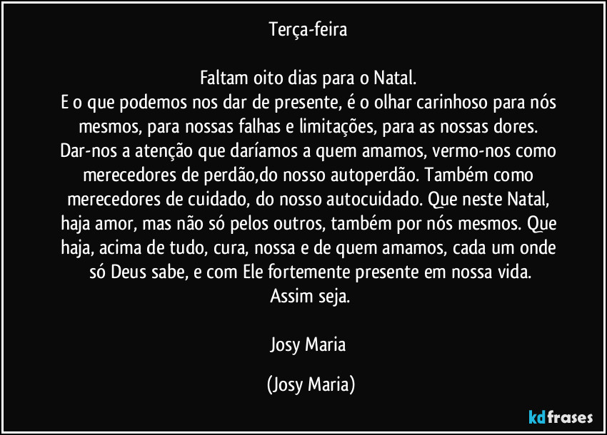 Terça-feira 

Faltam oito dias para o Natal. 
E o que podemos nos dar de presente, é o olhar carinhoso para nós mesmos, para nossas falhas e limitações, para as nossas dores. Dar-nos a atenção que daríamos a quem amamos, vermo-nos como merecedores de perdão,do nosso autoperdão. Também como merecedores de cuidado, do nosso autocuidado. Que neste Natal, haja amor, mas não só pelos outros, também por nós mesmos. Que haja, acima de tudo, cura, nossa e de quem amamos, cada um onde só Deus sabe, e com Ele fortemente presente em nossa vida.
Assim seja.

Josy Maria (Josy Maria)