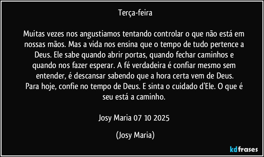 Terça-feira
Muitas vezes nos angustiamos tentando controlar o que não está em nossas mãos. Mas a vida nos ensina que o tempo de tudo pertence a Deus. Ele sabe quando abrir portas, quando fechar caminhos e quando nos fazer esperar. A fé verdadeira é confiar mesmo sem entender, é descansar sabendo que a hora certa vem de Deus.
Para hoje, confie no tempo de Deus. E sinta o cuidado d'Ele. O que é seu está a caminho.
Josy Maria 07/10/2025 (Josy Maria)