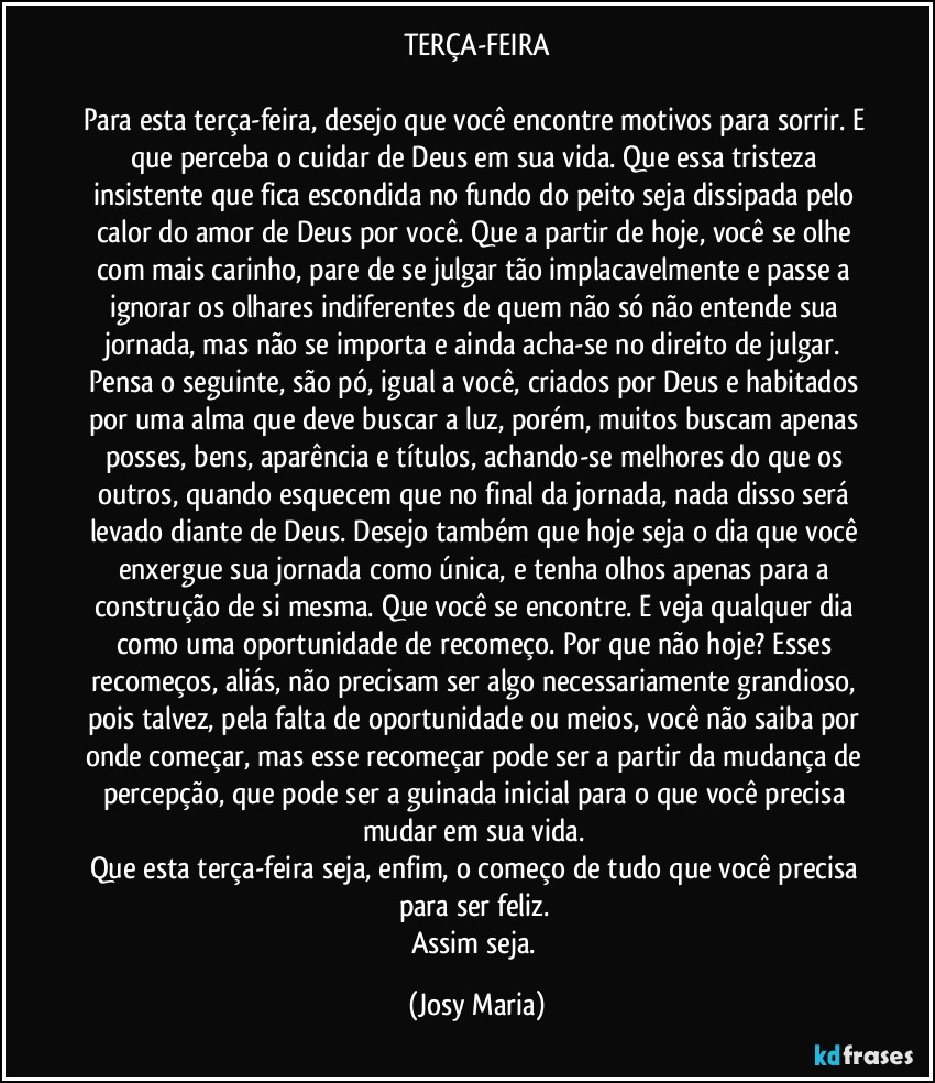 TERÇA-FEIRA

Para esta terça-feira, desejo que você encontre motivos para sorrir. E que perceba o cuidar de Deus em sua vida. Que essa tristeza insistente que fica escondida no fundo do peito seja dissipada pelo calor do amor de Deus por você. Que a partir de hoje, você se olhe com mais carinho, pare de se julgar tão implacavelmente e passe a ignorar os olhares indiferentes de quem não só não entende sua jornada, mas não se importa e ainda acha-se no direito de julgar. Pensa o seguinte, são pó, igual a você, criados por Deus e habitados por uma alma que deve buscar a luz, porém, muitos buscam apenas posses, bens, aparência e títulos, achando-se melhores do que os outros, quando esquecem que no final da jornada, nada disso será levado diante de Deus. Desejo também que hoje seja o dia que você enxergue sua jornada como única, e tenha olhos apenas para a construção de si mesma. Que você se encontre. E veja qualquer dia como uma oportunidade de recomeço. Por que não hoje? Esses recomeços, aliás, não precisam ser algo necessariamente grandioso, pois talvez, pela falta de oportunidade ou meios, você não saiba por onde começar, mas esse recomeçar pode ser a partir da mudança de percepção, que pode ser a guinada inicial para o que você precisa mudar em sua vida. 
Que esta terça-feira seja, enfim, o começo de tudo que você precisa para ser feliz. 
Assim seja. (Josy Maria)