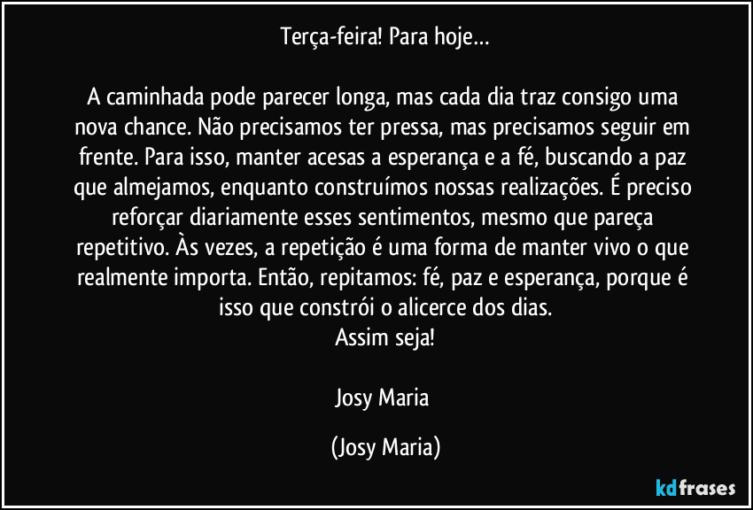 Terça-feira! Para hoje…

A caminhada pode parecer longa, mas cada dia traz consigo uma nova chance. Não precisamos ter pressa, mas precisamos seguir em frente. Para isso, manter acesas a esperança e a fé, buscando a paz que almejamos, enquanto construímos nossas realizações. É preciso reforçar diariamente esses sentimentos, mesmo que pareça repetitivo. Às vezes, a repetição é uma forma de manter vivo o que realmente importa. Então, repitamos: fé, paz e esperança, porque é isso que constrói o alicerce dos dias.
Assim seja!

Josy Maria (Josy Maria)