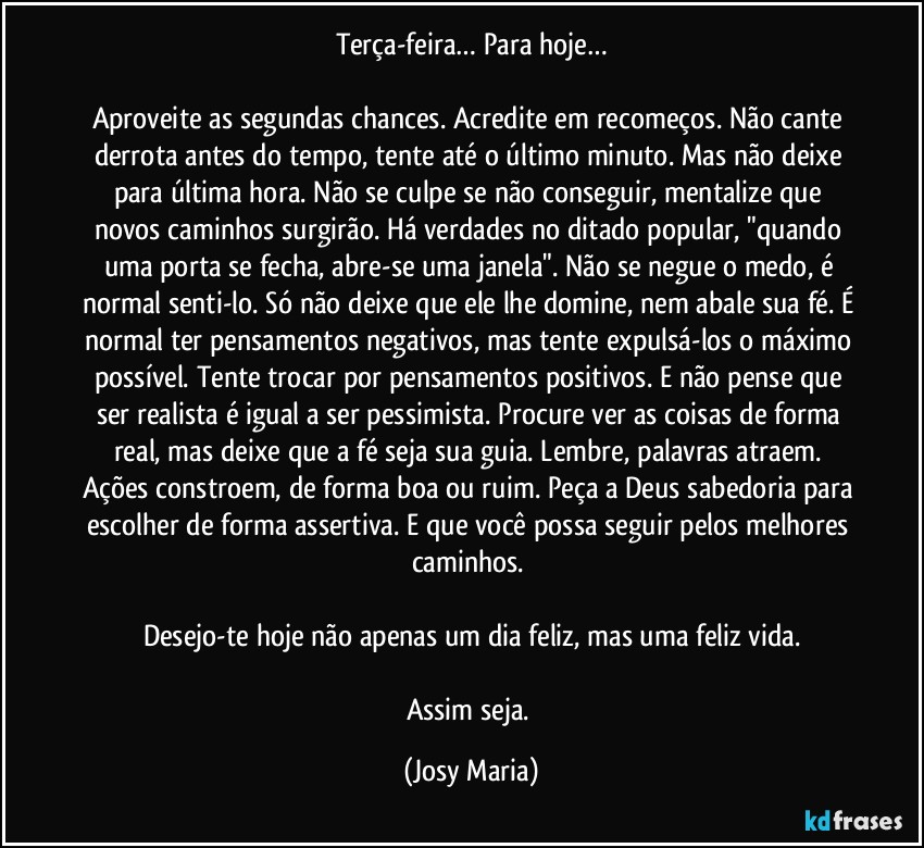 Terça-feira… Para hoje…

Aproveite as segundas chances. Acredite em recomeços. Não cante derrota antes do tempo, tente até o último minuto. Mas não deixe para última hora. Não se culpe se não conseguir, mentalize que novos caminhos surgirão. Há verdades no ditado popular, "quando uma porta se fecha, abre-se uma janela". Não se negue o medo, é normal senti-lo. Só não deixe que ele lhe domine, nem abale sua fé. É normal ter pensamentos negativos, mas tente expulsá-los o máximo possível. Tente trocar por pensamentos positivos. E não pense que ser realista é igual a ser pessimista. Procure ver as coisas de forma real, mas deixe que a fé seja sua guia. Lembre, palavras atraem. Ações constroem, de forma boa ou ruim. Peça a Deus sabedoria para escolher de forma assertiva. E que você possa seguir pelos melhores caminhos. 

Desejo-te hoje não apenas um dia feliz, mas uma feliz vida.

Assim seja. (Josy Maria)