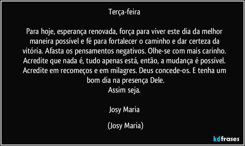 Terça-feira 

Para hoje, esperança renovada, força para viver este dia da melhor maneira possível e fé para fortalecer o caminho e dar certeza da vitória. Afasta os pensamentos negativos. Olhe-se com mais carinho. Acredite que nada é, tudo apenas está, então, a mudança é possível. Acredite em recomeços e em milagres. Deus concede-os. E tenha um bom dia na presença Dele.
Assim seja. 

Josy Maria (Josy Maria)