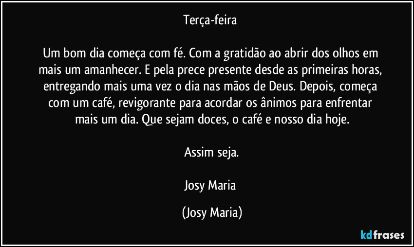 Terça-feira 

Um bom dia começa com fé. Com a gratidão ao abrir dos olhos em mais um amanhecer. E pela prece presente desde as primeiras horas, entregando mais uma vez o dia nas mãos de Deus. Depois, começa com um café, revigorante para acordar os ânimos para enfrentar mais um dia. Que sejam doces, o café e nosso dia hoje.

Assim seja.

Josy Maria (Josy Maria)